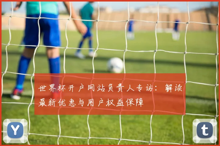 世界杯开户网站负责人专访：解读最新优惠与用户权益保障