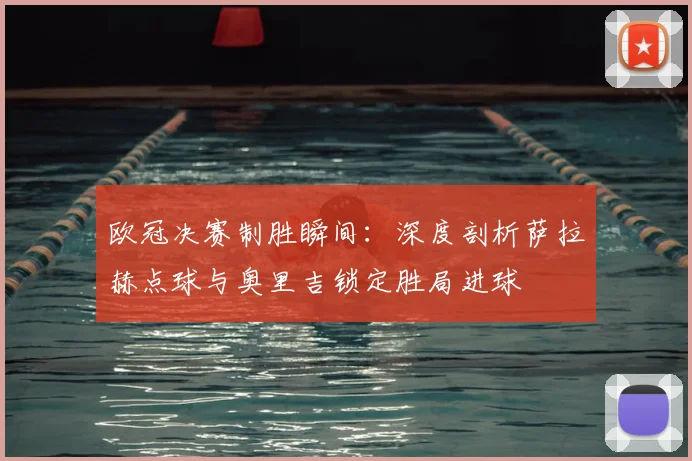 欧冠决赛制胜瞬间：深度剖析萨拉赫点球与奥里吉锁定胜局进球