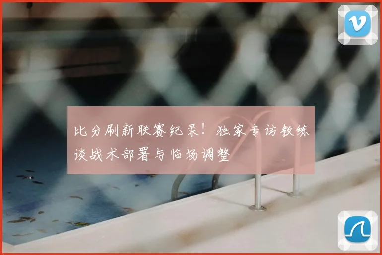 比分刷新联赛纪录！独家专访教练谈战术部署与临场调整