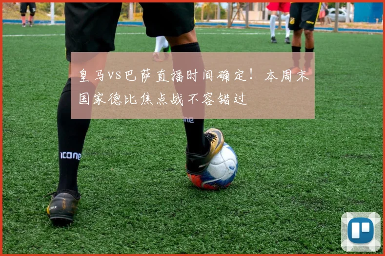 皇马vs巴萨直播时间确定！本周末国家德比焦点战不容错过