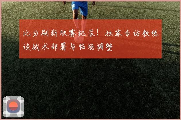 比分刷新联赛纪录！独家专访教练谈战术部署与临场调整