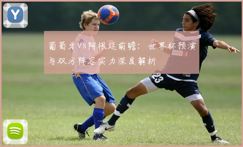 葡萄牙vs阿根廷前瞻：世界杯预演与双方阵容实力深度解析