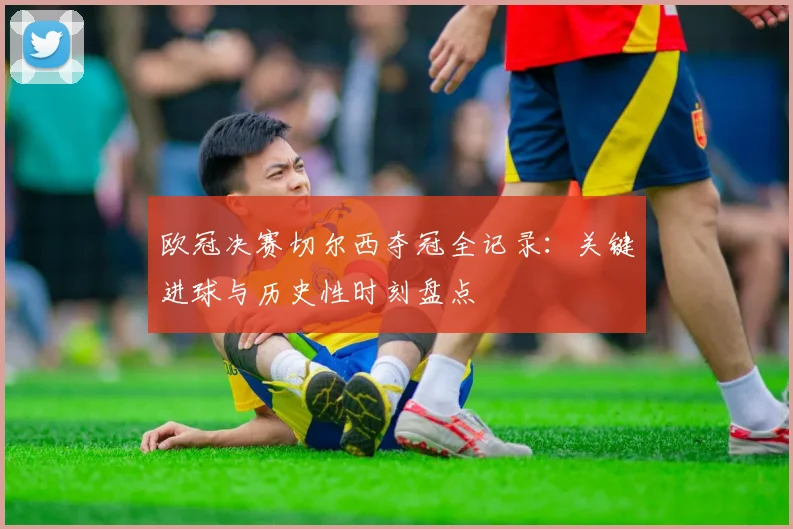欧冠决赛切尔西夺冠全记录：关键进球与历史性时刻盘点
