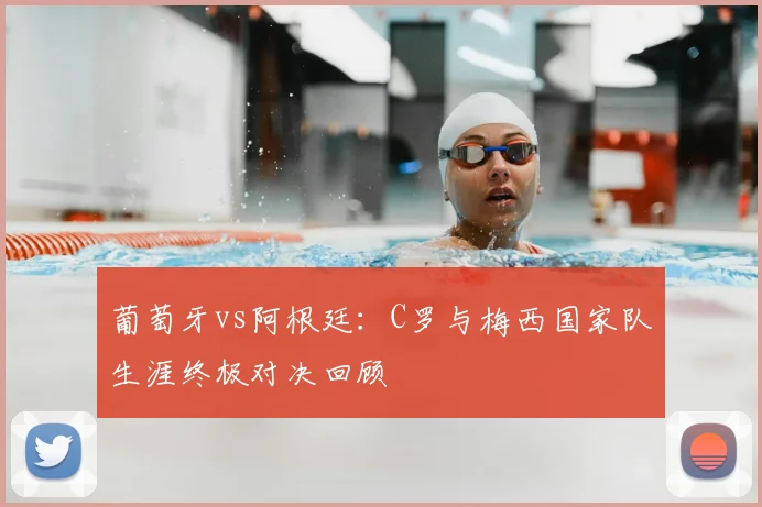 葡萄牙vs阿根廷：C罗与梅西国家队生涯终极对决回顾