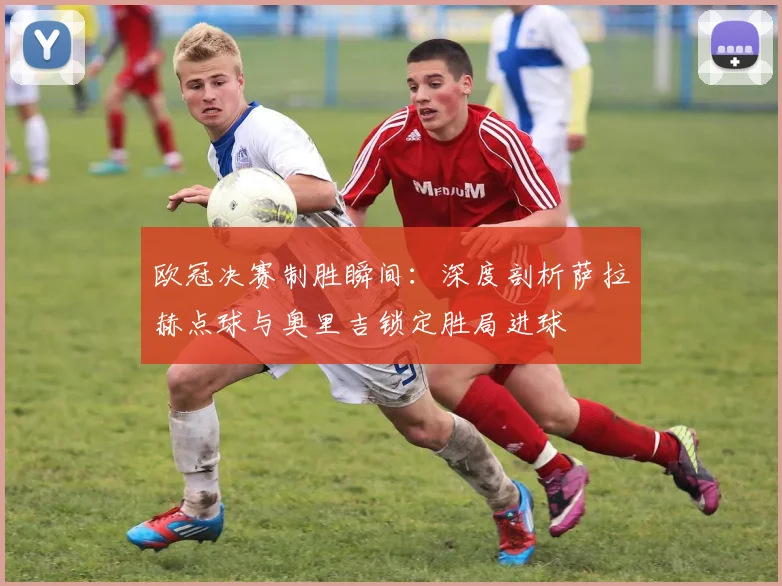 欧冠决赛制胜瞬间：深度剖析萨拉赫点球与奥里吉锁定胜局进球