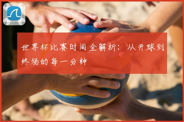 世界杯比赛时间全解析：从开球到终场的每一分钟