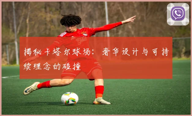揭秘卡塔尔球场：奢华设计与可持续理念的碰撞