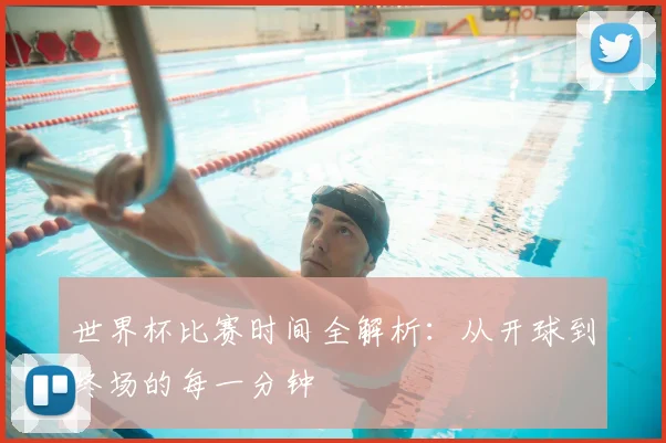 世界杯比赛时间全解析：从开球到终场的每一分钟