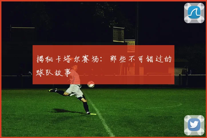 揭秘卡塔尔赛场：那些不可错过的球队故事